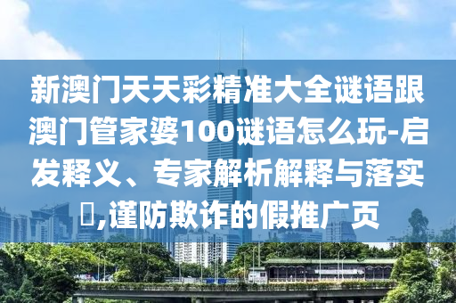 新澳門天天彩精準(zhǔn)大全謎語跟澳門管家婆100謎語怎么玩-啟發(fā)釋義、專家解析解釋與落實?,謹(jǐn)防欺詐的假推廣頁