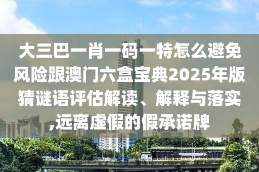 大三巴一肖一碼一特怎么避免風險跟澳門六盒寶典2025年版猜謎語評估解讀、解釋與落實,遠離虛假的假承諾牌
