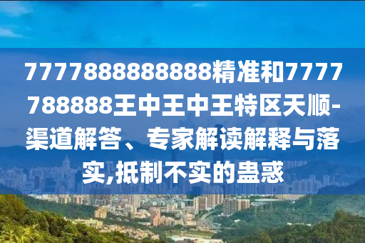 7777888888888精準(zhǔn)和7777788888王中王中王特區(qū)天順-渠道解答、專家解讀解釋與落實(shí),抵制不實(shí)的蠱惑