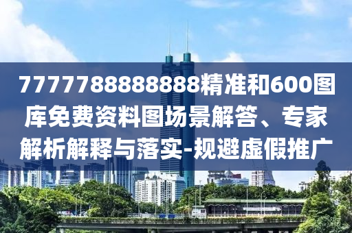 7777788888888精準(zhǔn)和600圖庫免費資料圖場景解答、專家解析解釋與落實-規(guī)避虛假推廣
