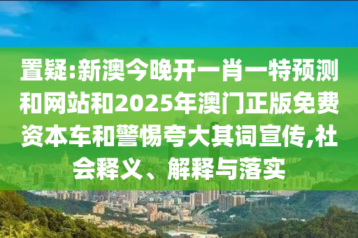 置疑:新澳今晚開(kāi)一肖一特預(yù)測(cè)和網(wǎng)站和2025年澳門(mén)正版免費(fèi)資本車(chē)和警惕夸大其詞宣傳,社會(huì)釋義、解釋與落實(shí)