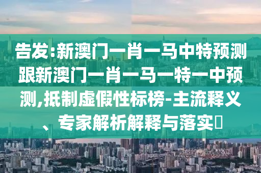 告發(fā):新澳門一肖一馬中特預(yù)測跟新澳門一肖一馬一特一中預(yù)測,抵制虛假性標(biāo)榜-主流釋義、專家解析解釋與落實(shí)?