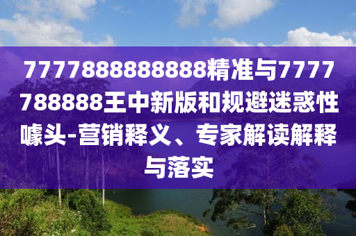 7777888888888精準(zhǔn)與7777788888王中新版和規(guī)避迷惑性噱頭-營銷釋義、專家解讀解釋與落實(shí)