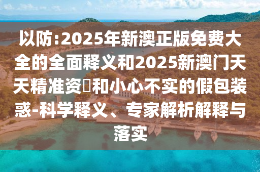 以防:2025年新澳正版免費(fèi)大全的全面釋義和2025新澳門天天精準(zhǔn)資枓和小心不實(shí)的假包裝惑-科學(xué)釋義、專家解析解釋與落實(shí)