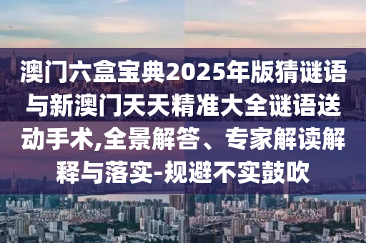 澳門六盒寶典2025年版猜謎語與新澳門天天精準大全謎語送動手術,全景解答、專家解讀解釋與落實-規(guī)避不實鼓吹