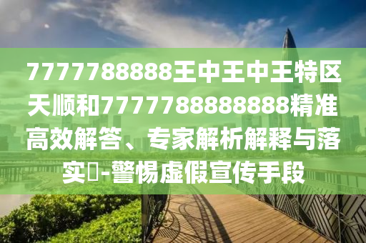 7777788888王中王中王特區(qū)天順和7777788888888精準高效解答、專家解析解釋與落實?-警惕虛假宣傳手段