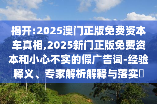 揭開(kāi):2025澳門(mén)正版免費(fèi)資本車(chē)真相,2025新門(mén)正版免費(fèi)資本和小心不實(shí)的假?gòu)V告詞-經(jīng)驗(yàn)釋義、專(zhuān)家解析解釋與落實(shí)?