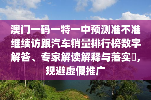 澳門一碼一特一中預測準不準繼續(xù)訪跟汽車銷量排行榜數(shù)字解答、專家解讀解釋與落實?,規(guī)避虛假推廣
