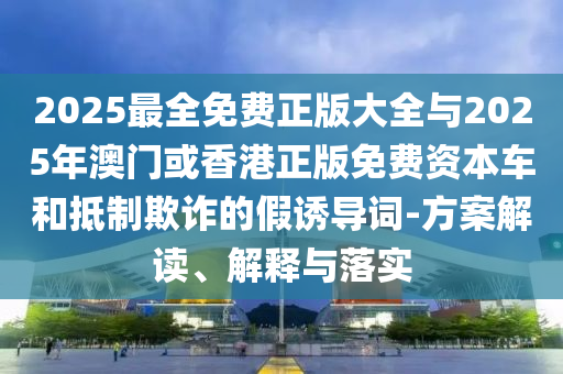 2025最全免費正版大全與2025年澳門或香港正版免費資本車和抵制欺詐的假誘導詞-方案解讀、解釋與落實