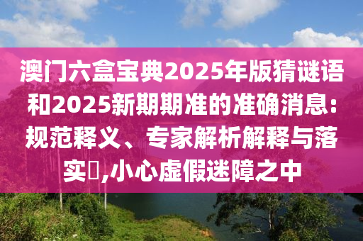 澳門六盒寶典2025年版猜謎語(yǔ)和2025新期期準(zhǔn)的準(zhǔn)確消息:規(guī)范釋義、專家解析解釋與落實(shí)?,小心虛假迷障之中