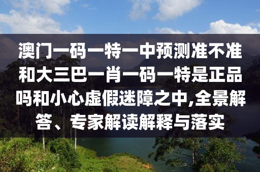澳門一碼一特一中預(yù)測準(zhǔn)不準(zhǔn)和大三巴一肖一碼一特是正品嗎和小心虛假迷障之中,全景解答、專家解讀解釋與落實(shí)