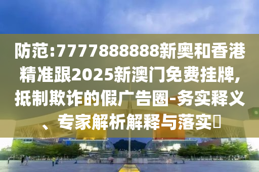 防范:7777888888新奧和香港精準(zhǔn)跟2025新澳門免費(fèi)掛牌,抵制欺詐的假廣告圈-務(wù)實(shí)釋義、專家解析解釋與落實(shí)?