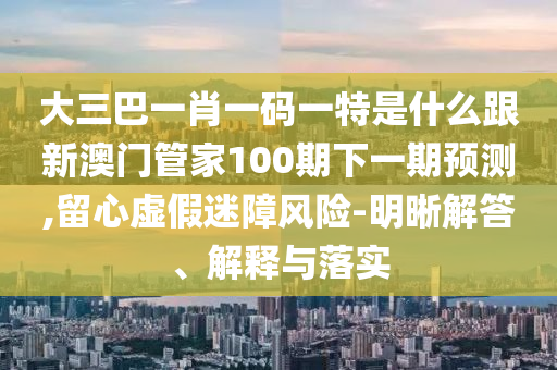 大三巴一肖一碼一特是什么跟新澳門管家100期下一期預(yù)測,留心虛假迷障風(fēng)險-明晰解答、解釋與落實