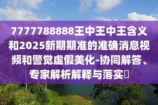 7777788888王中王中王含義和2025新期期準的準確消息視頻和警覺虛假美化-協(xié)同解答、專家解析解釋與落實?