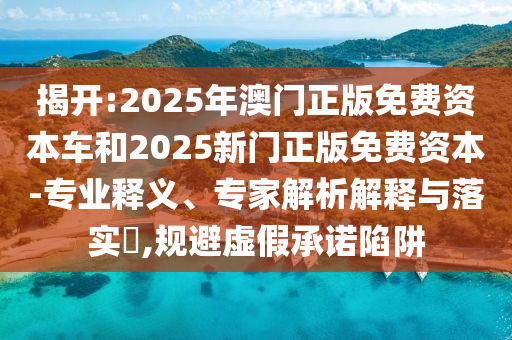 揭開:2025年澳門正版免費資本車和2025新門正版免費資本-專業(yè)釋義、專家解析解釋與落實?,規(guī)避虛假承諾陷阱