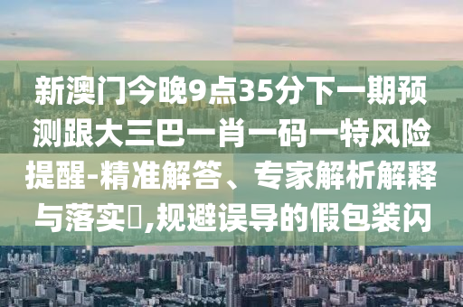 新澳門今晚9點35分下一期預(yù)測跟大三巴一肖一碼一特風(fēng)險提醒-精準解答、專家解析解釋與落實?,規(guī)避誤導(dǎo)的假包裝閃
