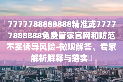 7777788888888精準(zhǔn)或77777888888免費(fèi)管家官網(wǎng)和防范不實(shí)誘導(dǎo)風(fēng)險(xiǎn)-微觀解答、專家解析解釋與落實(shí)?