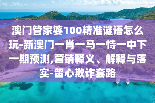 澳門管家婆100精準謎語怎么玩-新澳門一肖一馬一恃一中下一期預測,營銷釋義、解釋與落實-留心欺詐套路