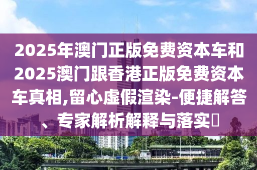 2025年澳門(mén)正版免費(fèi)資本車(chē)和2025澳門(mén)跟香港正版免費(fèi)資本車(chē)真相,留心虛假渲染-便捷解答、專(zhuān)家解析解釋與落實(shí)?