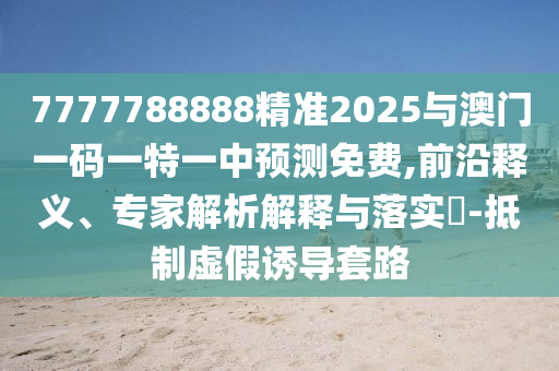 7777788888精準(zhǔn)2025與澳門一碼一特一中預(yù)測免費,前沿釋義、專家解析解釋與落實?-抵制虛假誘導(dǎo)套路
