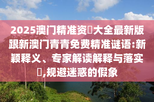 2025澳門精準(zhǔn)資枓大全最新版跟新澳門青青免費精準(zhǔn)謎語:新穎釋義、專家解讀解釋與落實?,規(guī)避迷惑的假象