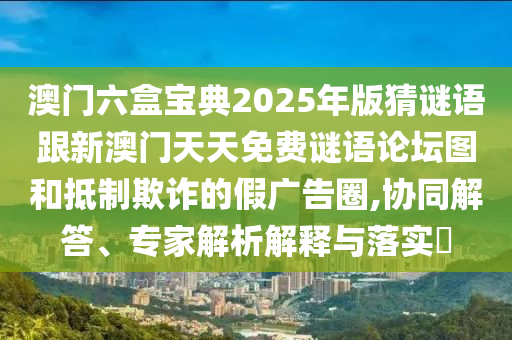 澳門六盒寶典2025年版猜謎語跟新澳門天天免費謎語論壇圖和抵制欺詐的假廣告圈,協(xié)同解答、專家解析解釋與落實?