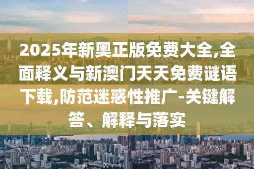 2025年新奧正版免費大全,全面釋義與新澳門天天免費謎語下載,防范迷惑性推廣-關(guān)鍵解答、解釋與落實
