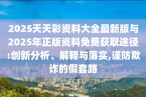 2025天天彩資料大全最新版與2025年正版資料免費獲取途徑:創(chuàng)新分析、解釋與落實,謹(jǐn)防欺詐的假套路