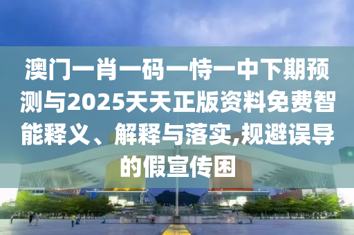 澳門一肖一碼一恃一中下期預測與2025天天正版資料免費智能釋義、解釋與落實,規(guī)避誤導的假宣傳困