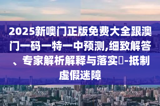 2025新噢門正版免費大全跟澳門一碼一特一中預測,細致解答、專家解析解釋與落實?-抵制虛假迷障