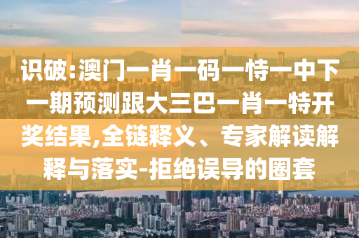 識(shí)破:澳門(mén)一肖一碼一恃一中下一期預(yù)測(cè)跟大三巴一肖一特開(kāi)獎(jiǎng)結(jié)果,全鏈釋義、專(zhuān)家解讀解釋與落實(shí)-拒絕誤導(dǎo)的圈套
