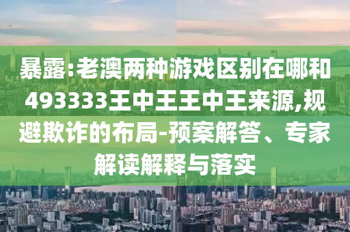 暴露:老澳兩種游戲區(qū)別在哪和493333王中王王中王來源,規(guī)避欺詐的布局-預案解答、專家解讀解釋與落實