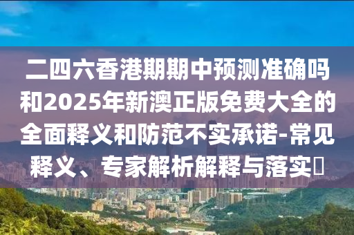 二四六香港期期中預(yù)測準(zhǔn)確嗎和2025年新澳正版免費(fèi)大全的全面釋義和防范不實(shí)承諾-常見釋義、專家解析解釋與落實(shí)?