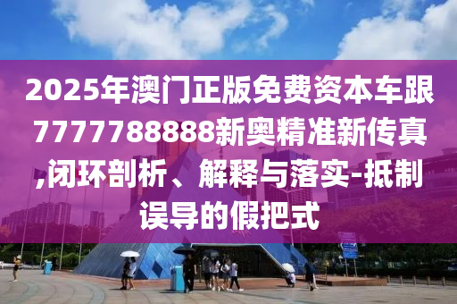 2025年澳門正版免費資本車跟7777788888新奧精準新傳真,閉環(huán)剖析、解釋與落實-抵制誤導的假把式