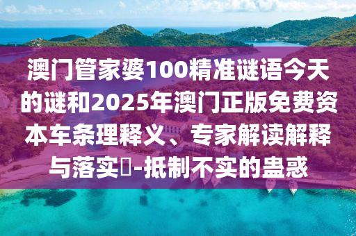 澳門管家婆100精準謎語今天的謎和2025年澳門正版免費資本車條理釋義、專家解讀解釋與落實?-抵制不實的蠱惑