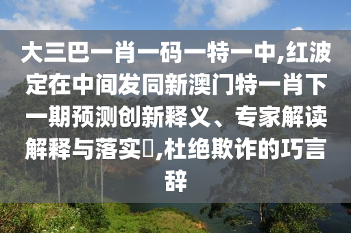 大三巴一肖一碼一特一中,紅波定在中間發(fā)同新澳門特一肖下一期預測創(chuàng)新釋義、專家解讀解釋與落實?,杜絕欺詐的巧言辭