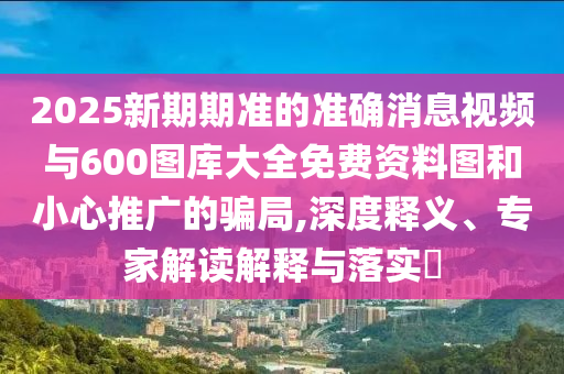 2025新期期準的準確消息視頻與600圖庫大全免費資料圖和小心推廣的騙局,深度釋義、專家解讀解釋與落實?