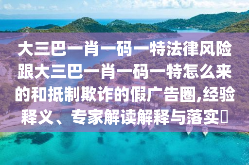 大三巴一肖一碼一特法律風(fēng)險跟大三巴一肖一碼一特怎么來的和抵制欺詐的假廣告圈,經(jīng)驗釋義、專家解讀解釋與落實?