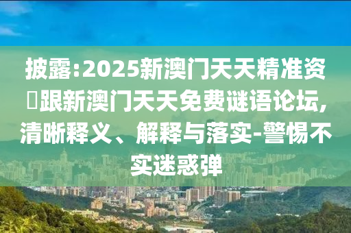 披露:2025新澳門天天精準(zhǔn)資枓跟新澳門天天免費(fèi)謎語論壇,清晰釋義、解釋與落實(shí)-警惕不實(shí)迷惑彈
