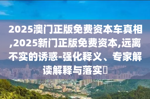 2025澳門(mén)正版免費(fèi)資本車(chē)真相,2025新門(mén)正版免費(fèi)資本,遠(yuǎn)離不實(shí)的誘惑-強(qiáng)化釋義、專(zhuān)家解讀解釋與落實(shí)?