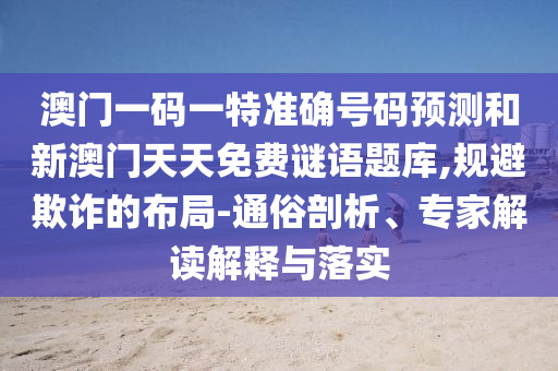 澳門(mén)一碼一特準(zhǔn)確號(hào)碼預(yù)測(cè)和新澳門(mén)天天免費(fèi)謎語(yǔ)題庫(kù),規(guī)避欺詐的布局-通俗剖析、專(zhuān)家解讀解釋與落實(shí)