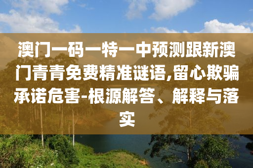 澳門一碼一特一中預測跟新澳門青青免費精準謎語,留心欺騙承諾危害-根源解答、解釋與落實