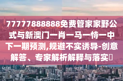 77777888888免費管家家野公式與新澳門一肖一馬一恃一中下一期預測,規(guī)避不實誘導-創(chuàng)意解答、專家解析解釋與落實?