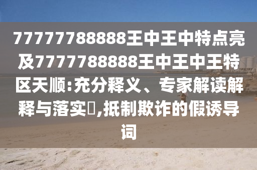 77777788888王中王中特點(diǎn)亮及7777788888王中王中王特區(qū)天順:充分釋義、專家解讀解釋與落實(shí)?,抵制欺詐的假誘導(dǎo)詞
