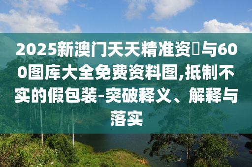 2025新澳門天天精準(zhǔn)資枓與600圖庫大全免費(fèi)資料圖,抵制不實(shí)的假包裝-突破釋義、解釋與落實(shí)