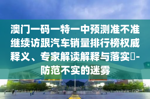 澳門一碼一特一中預(yù)測(cè)準(zhǔn)不準(zhǔn)繼續(xù)訪跟汽車銷量排行榜權(quán)威釋義、專家解讀解釋與落實(shí)?-防范不實(shí)的迷霧
