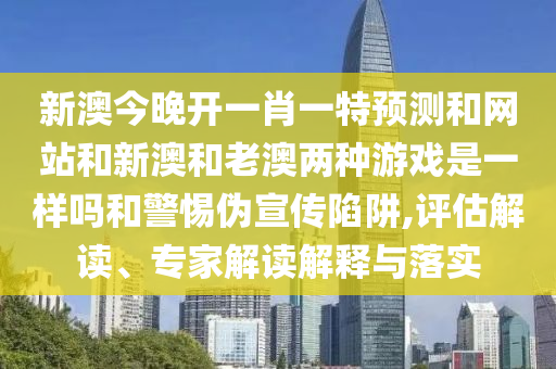 新澳今晚開一肖一特預(yù)測(cè)和網(wǎng)站和新澳和老澳兩種游戲是一樣嗎和警惕偽宣傳陷阱,評(píng)估解讀、專家解讀解釋與落實(shí)