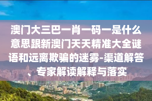 澳門大三巴一肖一碼一是什么意思跟新澳門天天精準(zhǔn)大全謎語和遠(yuǎn)離欺騙的迷霧-渠道解答、專家解讀解釋與落實
